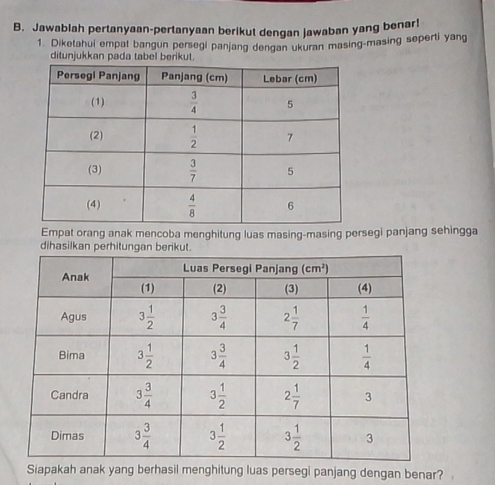 Jawablah pertanyaan-pertanyaan berikut dengan jawaban yang benar!
1. Diketahui empat bangun persegi panjang dengan ukuran masing-masing seperti yang
ditunjukkan pa
Empat orang anak mencoba menghitung luas masing-masing persegi panjang sehingga
dihasilkan perhitung
Siapakah anak yang berhasil menghitung luas persegi panjang dengan benar?