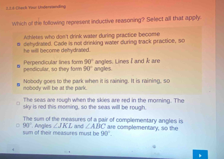 Check Your Understanding
Which of the following represent inductive reasoning? Select all that apply.
Athletes who don't drink water during practice become
dehydrated. Cade is not drinking water during track practice, so
he will become dehydrated.
Perpendicular lines form 90° angles. Lines l and k are
pendicular, so they form 90° angles.
Nobody goes to the park when it is raining. It is raining, so
nobody will be at the park.
The seas are rough when the skies are red in the morning. The
sky is red this morning, so the seas will be rough.
The sum of the measures of a pair of complementary angles is
90°. Angles ∠ JKL and ∠ ABC are complementary, so the
sum of their measures must be 90°.