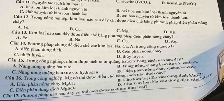 C. siderite (FeCO₃). D. hematite (Fe₂O₃).
Cầu 11. Nguyên tắc tách kim loại là
A. khử ion kim loại thành nguyên tử. B. oxi hỏa ion kịm loại thành nguyên tử.
C. khử nguyên tử kim loại thành ion. D. oxi hóa nguyên tử kim loại thành ion.
Câu 12. Trong công nghiệp, kim loại nào sau đây chi được điều chế bằng phương pháp điện phân nóng
chảy?
A. Fe. B. Cu. C. Mg. D. Ag.
Câu 13. Kim loại nào sau đây được điều chế bằng phương pháp điện phân nóng chảy?
A. Fe. B. Na. C. Cu D. Ag
Câu 14. Phương pháp chung để điều chế các kim loại Na, Ca, Al trong công nghiệp là
A. điện phân dung dịch. B. điện phân nóng chảy.
C. nhiệt luyện. D. thủy luyện.
Câu 15. Trong công nghiệp, nhôm được tách ra từ quặng bauxite bằng cách nào sau đây?
A. Nung nóng quặng bauxite.
B. Nung nóng quặng bauxite với carbon.
C. Nung nóng quặng bauxite với hydrogen. D. Điện phân nỏng chảy quặng bauxite.
Câu 16. Trong công nghiệp, Mg có thể được điều chế băng cách nào dưới đây? B. Cho kim loại Zn vào dung dịch MgCl2
A. Điện phân nóng chảy MgCl₂.
Câu 17. Phương pháp nào sau đây có thể tách được sodium kim loại? D. Cho kim loại Na vào dung dịch Mg (NOs)
C. Điện phân dung dịch MgSO₄.