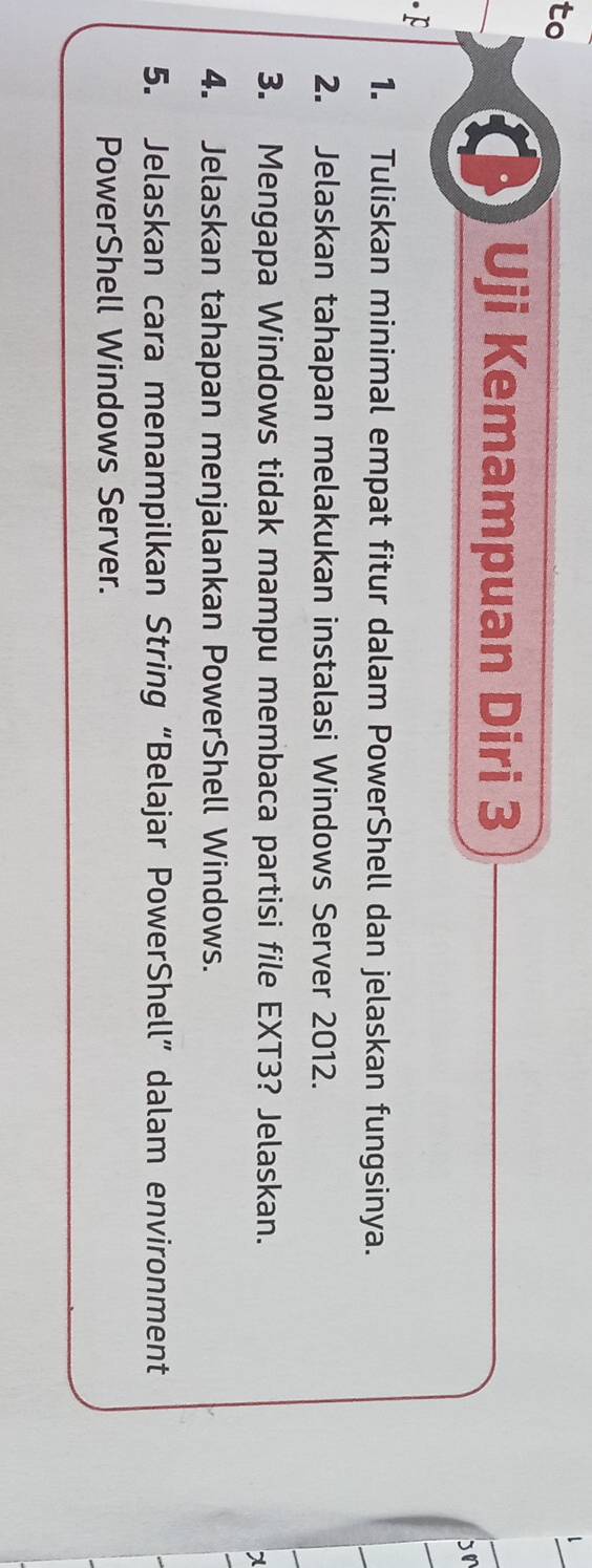 to 
Uji Kemampuan Diri 3 
bn 
F 
1. Tuliskan minimal empat fitur dalam PowerShell dan jelaskan fungsinya. 
2. Jelaskan tahapan melakukan instalasi Windows Server 2012. 
3. Mengapa Windows tidak mampu membaca partisi file EXT3? Jelaskan. 
7 
4. Jelaskan tahapan menjalankan PowerShell Windows. 
5. Jelaskan cara menampilkan String “Belajar PowerShell” dalam environment 
PowerShell Windows Server.