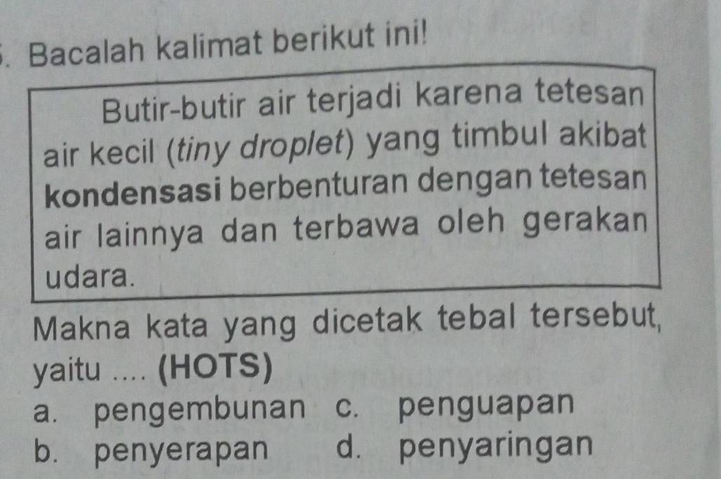 Bacalah kalimat berikut ini!
Butir-butir air terjadi karena tetesan
air kecil (tiny droplet) yang timbul akibat
kondensasi berbenturan dengan tetesan
air lainnya dan terbawa oleh gerakan
udara.
Makna kata yang dicetak tebal tersebut,
yaitu .... (HOTS)
a. pengembunan c. penguapan
b. penyerapan d. penyaringan