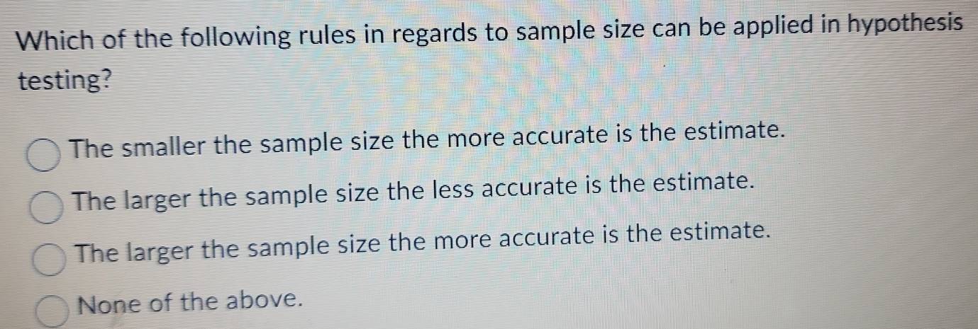 Which of the following rules in regards to sample size can be applied in hypothesis
testing?
The smaller the sample size the more accurate is the estimate.
The larger the sample size the less accurate is the estimate.
The larger the sample size the more accurate is the estimate.
None of the above.