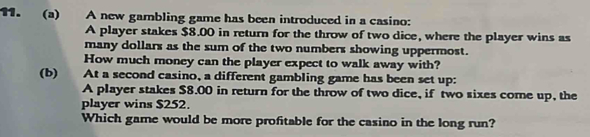 A new gambling game has been introduced in a casino: 
A player stakes $8.00 in return for the throw of two dice, where the player wins as 
many dollars as the sum of the two numbers showing uppermost. 
How much money can the player expect to walk away with? 
(b) At a second casino, a different gambling game has been set up: 
A player stakes $8.00 in return for the throw of two dice, if two sixes come up, the 
player wins $252. 
Which game would be more profitable for the casino in the long run?