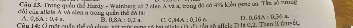 Trong quần thể Hardy - Weinberg có 2 alen A và a, trong đó có 4% kiểu gene aa. Tần sô tương
đối của allele A và alen a trong quần thể đó là:
A. 0, 6A:0,4a. B. 0,8A:0,2a. C. 0,84A:0,16a.
D. 0,64A:0,36a
Câu 14: Ở một quần thhat hat overline overline  Cả chua, xét một gene có hai allels ① c) tần số allele D là 0.2. Theo lí thuyết,