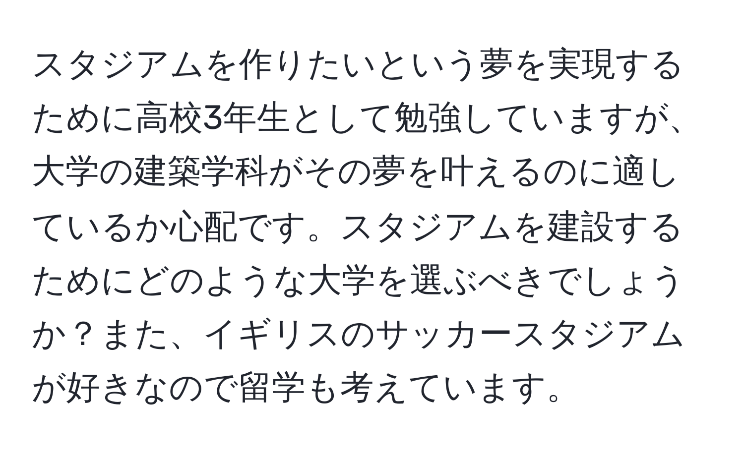 スタジアムを作りたいという夢を実現するために高校3年生として勉強していますが、大学の建築学科がその夢を叶えるのに適しているか心配です。スタジアムを建設するためにどのような大学を選ぶべきでしょうか？また、イギリスのサッカースタジアムが好きなので留学も考えています。