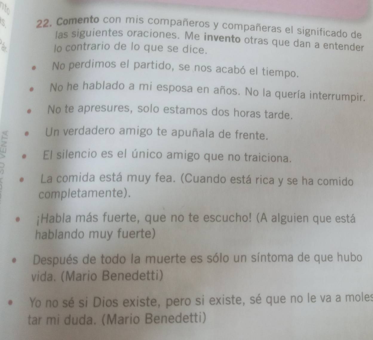 nto 
S 
22. Comento con mis compañeros y compañeras el significado de 
las siguientes oraciones. Me invento otras que dan a entender 
ar lo contrario de lo que se dice. 
No perdimos el partido, se nos acabó el tiempo. 
No he hablado a mi esposa en años. No la quería interrumpir. 
No te apresures, solo estamos dos horas tarde. 
z 
Un verdadero amigo te apuñala de frente. 
El silencio es el único amigo que no traiciona. 
La comida está muy fea. (Cuando está rica y se ha comido 
completamente). 
;Habla más fuerte, que no te escucho! (A alguien que está 
hablando muy fuerte) 
Después de todo la muerte es sólo un síntoma de que hubo 
vida. (Mario Benedetti) 
Yo no sé si Dios existe, pero si existe, sé que no le va a moles 
tar mi duda. (Mario Benedetti)