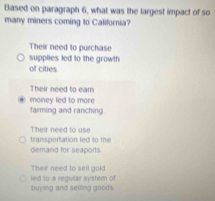 Based on paragraph 6, what was the largest impact of so
many miners coming to California?
Their need to purchase
supplies led to the growth
of cities.
Their need to eam
money led to more
farming and ranching.
Their need to use
transportation led to the
demand for seaports.
Their need to sell gold
led to a regular system of
buying and selling goods