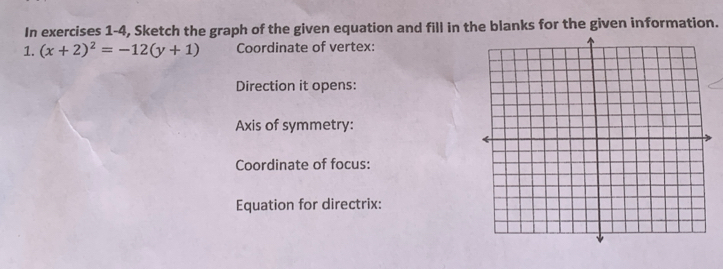 In exercises 1-4, Sketch the graph of the given equation and fill in the blanks for the given information. 
1. (x+2)^2=-12(y+1) Coordinate of vertex: 
Direction it opens: 
Axis of symmetry: 
Coordinate of focus: 
Equation for directrix: