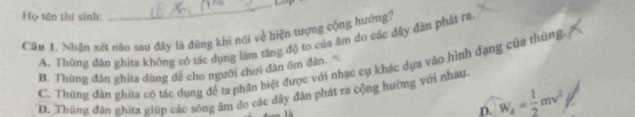 Họ tên thí sinh:
_
Câu 1. Nhận xét nào sau đây là đúng khì nói về hiện tượng cộng hướng?
A. Thừng đàn ghita không có tác dụng làm tăng độ to của âm do các dây đàn phát ra
C. Thùng đàn ghita có tác dụng để ta phân biệt được với nhạc cụ khác dựa vào hình đạng của thùng,
B. Thùng đàn ghita dùng để cho người chơi đàn ôm đàn.
D. Thủng đàn ghita giúp các sóng âm do các dây đàn phát ra cộng hướng với nhau.
D. W_4= 1/2 mv^2