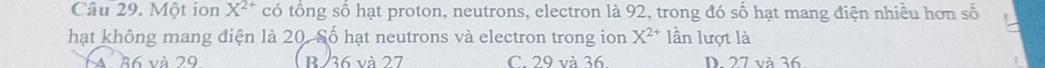 Một ion X^(2+) có tổng số hạt proton, neutrons, electron là 92, trong đó số hạt mang điện nhiều hơn số
hạt không mang điện là 20. Số hạt neutrons và electron trong ion X^(2+) lần lượt là
36 và 29 B/ 36 và 27 C. 29 và 36. D. 27 và 36