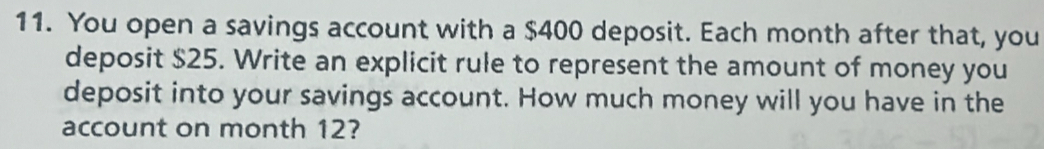 You open a savings account with a $400 deposit. Each month after that, you 
deposit $25. Write an explicit rule to represent the amount of money you 
deposit into your savings account. How much money will you have in the 
account on month 12?