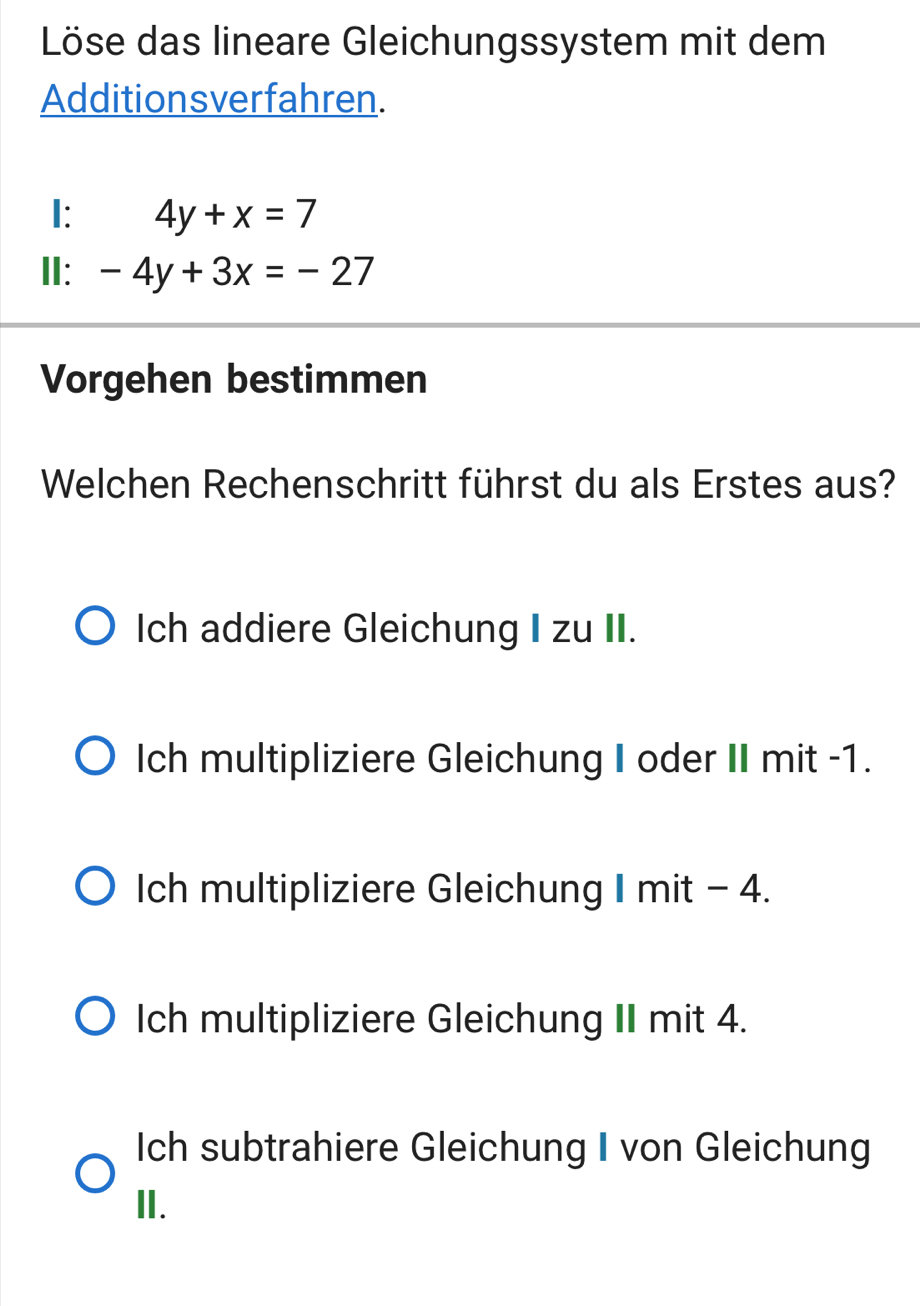 Löse das lineare Gleichungssystem mit dem
Additionsverfahren.
I: 4y+x=7
II: -4y+3x=-27
Vorgehen bestimmen
Welchen Rechenschritt führst du als Erstes aus?
Ich addiere Gleichung I zu II.
Ich multipliziere Gleichung I oder II mit -1.
Ich multipliziere Gleichung I mit - 4.
Ich multipliziere Gleichung II mit 4.
Ich subtrahiere Gleichung I von Gleichung
II.