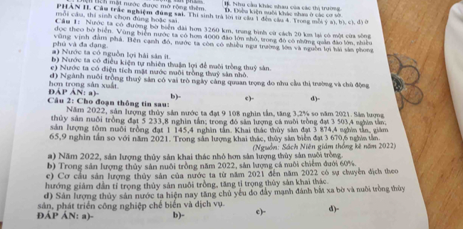 Như cầu khác nhau của các thị trường
ện tch mật nước được mở rộng thêm. D. Điều kiện nuôi khác nhau ở các cơ sở.
PHÂN II. Câu trắc nghiệm đúng sai. Thi sinh trà lời từ câu 1 đến câu 4. Trong môi ý a), b), c), đ) ở
mỗi câu, thí sinh chọn đùng hoặc sai.
Câu 1: Nước ta có đường bờ biển đài hơn 3260 km, trung bình cử cách 20 km lại có một cửa sông
đọc theo bờ biển. Vùng biển nước ta có hơn 4000 đảo lớn nhỏ, trong đó có những quần đào lớn, nhiều
vũng vịnh đâm phá. Bên cạnh đó, nước ta còn có nhiều ngư trường lớn và nguồn lợi hài sân phong
phủ và đa dạng.
a) Nước ta có nguồn lợi hải sản ít.
b) Nước ta có điều kiện tự nhiên thuận lợi để nuôi trồng thuỷ sản.
e) Nước ta có điện tích mặt nước nuổi trồng thuỷ sản nhỏ.
d) Ngành nuôi trồng thuỷ sản có vai trò ngày cảng quuan trọng do nhu cầu thị trường và chủ động
hơn trong sản xuất. ĐÁP ÁN: a)-
Câu 2: Cho đoạn thông tin sau: b)- c)- d)-
Năm 2022, sản lượng thủy sản nước ta đạt 9 108 nghìn tần, tăng 3,2% so năm 2021. Sân lượng
thủy sản nuôi trồng đạt 5 233,8 nghìn tần; trong đó sản lượng cá nuôi trồng đạt 3 503,4 nghìn tân;
sản lượng tôm nuôi trồng đạt 1 145,4 nghìn tân. Khai thác thủy sản đạt 3 874,4 nghìn tấn, giảm
65,9 nghìn tần so với năm 2021. Trong sản lượng khai thác, thủy sản biển đạt 3 670,6 nghìn tần.
(Nguồn: Sách Niên giám thống kê năm 2022)
a) Năm 2022, sản lượng thủy sản khai thác nhỏ hơn sản lượng thủy sản nuôi trồng.
b) Trong sản lượng thủy sản nuôi trồng năm 2022, sản lượng cá nuôi chiếm dưới 60%.
c) Cơ cầu sản lượng thủy sản của nước ta từ năm 2021 đến năm 2022 có sự chuyển dịch theo
hướng giảm dần tỉ trọng thủy sản nuôi trồng, tăng tỉ trọng thủy sản khai thác.
d) Sản lượng thủy sản nước ta hiện nay tăng chủ yếu do đầy mạnh đánh bắt xa bờ và nuôi trồng thủy
sản, phát triển công nghiệp chế biến và dịch vụ.
ĐÁP ÁN: a)- b)- c)- d)-