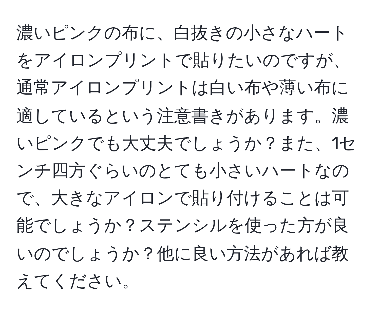 濃いピンクの布に、白抜きの小さなハートをアイロンプリントで貼りたいのですが、通常アイロンプリントは白い布や薄い布に適しているという注意書きがあります。濃いピンクでも大丈夫でしょうか？また、1センチ四方ぐらいのとても小さいハートなので、大きなアイロンで貼り付けることは可能でしょうか？ステンシルを使った方が良いのでしょうか？他に良い方法があれば教えてください。