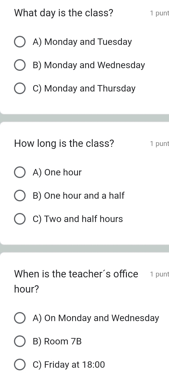 What day is the class? 1 punt
A) Monday and Tuesday
B) Monday and Wednesday
C) Monday and Thursday
How long is the class? 1 punt
A) One hour
B) One hour and a half
C) Two and half hours
When is the teacher’s office 1 punt
hour?
A) On Monday and Wednesday
B) Room 7B
C) Friday at 18:00