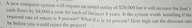 A new computer system will require an initial outlay of $20,000 but it will increase the firm's 
cash flows by $4,000 a year for each of the next 8 years. Is the system worth installing if the 
required rate of return is 9 percent? What if it is 14 percent? How high can the discount rate 
be before you would reject the project?