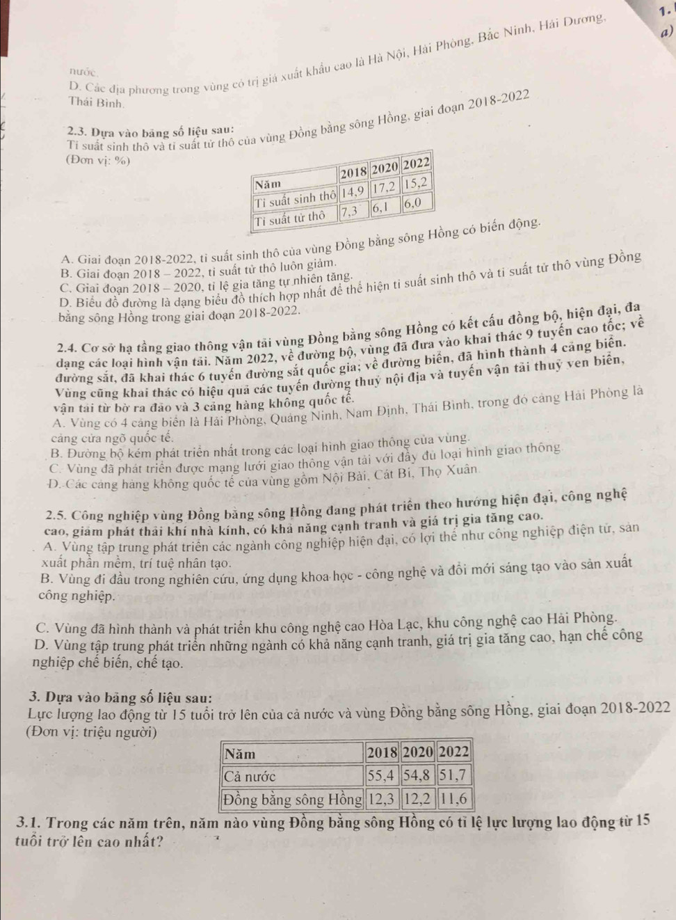 D. Các địa phương trong vùng có trị giá xuất khẩu cao là Hà Nội, Hải Phòng, Bắc Ninh, Hải Dương 1.
nước
Thái Bình.
Ti suất sinh thô và tỉ suất tử thcủa vùng Đồng bằng sông Hồng, giai đoạn 2018-2022
2.3. Đựa vào bảng số liệu sau:
(Đơn vị: %)
A. Giai đoan 2018-2022, tỉ suất sinh thô của vùng Đồng bằng sg có biến động
B. Giai đoạn 2018 - 2022, tỉ suất tử thô luôn giảm.
D. Biểu đồ đường là dạng biểu đồ thích hợp nhất để thể hiện ti suất sinh thô và ti suất tử thô vùng Đồng
C. Giai đoan 2018 - 2020, tỉ lệ gia tăng tự nhiên tăng.
bằng sông Hồng trong giai đoạn 2018-2022.
2.4. Cơ sở hạ tầng giao thông vận tải vùng Đồng bằng sông Hồng có kết cấu đồng bộ, hiện đại, đa
dạng các loại hình vận tải. Năm 2022, y o đường bộ, vùng đã đưa vào khai thác 9 tuyến cao tốc; về
vwidehat e
đường sắt, đã khai thác 6 tuyến đường sắt quốc gia; về đường biển, đã hình thành 4 cảng biển.
Vùng cũng khai thác có hiệu quả các tuyến đường thuỷ nội địa và tuyến vận tải thuỷ ven biển,
vận tải từ bờ ra đảo và 3 cảng hàng không quốc tế.
A. Vùng có 4 cảng biển là Hải Phòng, Quảng Ninh, Nam Định, Thái Bình, trong đó cảng Hải Phòng là
cảng cửa ngõ quốc tế.
B. Đường bộ kém phát triển nhất trong các loại hình giao thông của vùng.
C. Vùng đã phát triển được mạng lưới giao thông vận tài với đẫy đủ loại hình giao thông
D. Các cáng hàng không quốc tế của vùng gồm Nội Bài, Cát Bi, Thọ Xuân
2.5. Công nghiệp vùng Đồng bằng sông Hồng đang phát triển theo hướng hiện đại, công nghệ
cao, giám phát thải khí nhà kính, có khả năng cạnh tranh và giá trị gia tăng cao.
A. Vùng tập trung phát triển các ngành công nghiệp hiện đại, có lợi thể như công nghiệp điện tử, sản
xuất phần mềm, trí tuệ nhân tạo.
B. Vùng đi đầu trong nghiên cứu, ứng dụng khoa học - công nghệ và đồi mới sáng tạo vào sản xuất
công nghiệp.
C. Vùng đã hình thành và phát triển khu công nghệ cao Hòa Lạc, khu công nghệ cao Hải Phòng.
D. Vùng tập trung phát triển những ngành có khả năng cạnh tranh, giá trị gia tăng cao, hạn chế công
nghiệp chế biến, chế tạo.
3. Dựa vào băng số liệu sau:
Lực lượng lao động từ 15 tuổi trở lên của cả nước và vùng Đồng bằng sông Hồng, giai đoạn 2018-2022
(Đơn vị: triệu người)
3.1. Trong các năm trên, năm nào vùng Đồng bằng sông Hồng có tỉ lệ lực lượng lao động từ 15
tuổi trở lên cao nhất?