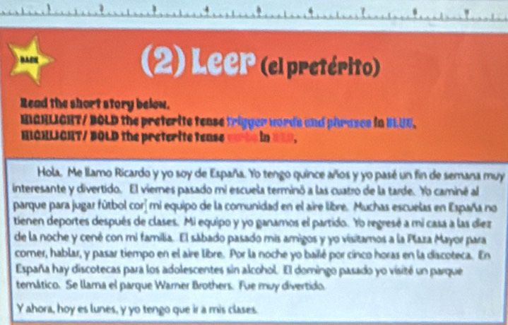 (2) Leer (el pretérito) 
Read the short story below. 
MIARLIGHT/ BOLD the preterite tease trigger words and phrases in BLUE. 
HIGHLICHT/ BOLD the preterite tease =ots in ===. 
Hola. Me llamo Ricardo y yo soy de España. Yo tengo quince años y yo pasé un fin de semana muy 
interesante y divertido. El viernes pasado mi escuela terminó a las cuatro de la tarde. Yo caminé al 
parque para jugar fútbol corí mi equipo de la comunidad en el aire libre. Muchas escuelas en España no 
tienen deportes después de clases. Mi equipo y yo ganamos el partido. Yo regresé a mi casa a las diez 
de la noche y cené con mi familia. El sábado pasado mis amigos y yo visitamos a la Plaza Mayor para 
comer, hablar, y pasar tiempo en el aire libre. Por la noche yo bailié por cínco horas en la dacoteca. En 
España hay discotecas para los adolescentes sin alcohol. El domingo pasado yo visité un parque 
temático. Se llama el parque Warner Brothers. Fue muy divertido. 
Y ahora, hoy es lunes, y yo tengo que ir a mis clases.