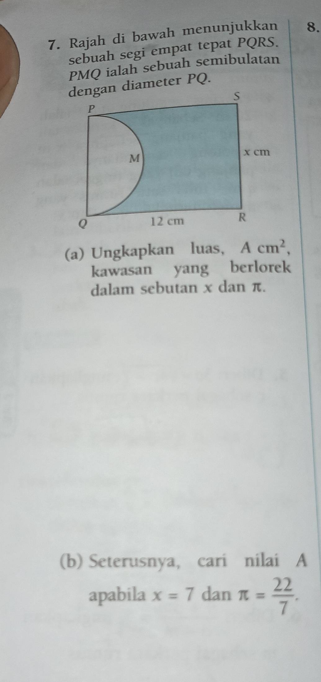 Rajah di bawah menunjukkan 
8. 
sebuah segi empat tepat PQRS.
PMQ ialah sebuah semibulatan 
diameter PQ. 
(a) Ungkapkan luas, Acm^2, 
kawasan yang berlorek 
dalam sebutan x dan π. 
(b) Seterusnya, cari nilai A
apabila x=7 dan π = 22/7 .