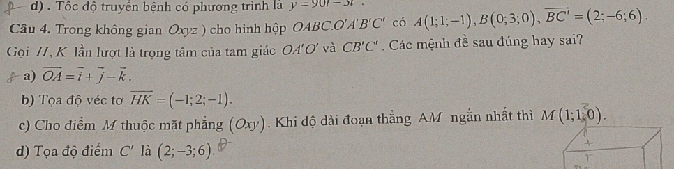 d) . Tốc độ truyền bệnh có phương trình là y=90t-3t
Câu 4. Trong không gian Oxyz ) cho hình hộp OABC.O. A'B'C' có A(1;1;-1), B(0;3;0), overline BC'=(2;-6;6). 
Gọi H, K lần lượt là trọng tâm của tam giác OA'O' và CB'C' Các mệnh đề sau đúng hay sai?
a) vector OA=vector i+vector j-vector k.
b) Tọa độ véc tơ overline HK=(-1;2;-1).
c) Cho điểm M thuộc mặt phẳng (6 Oxy. Khi độ dài đoạn thắng AM ngắn nhất thì M(1;1;0).
d) Tọa độ điểm C' là (2;-3;6)