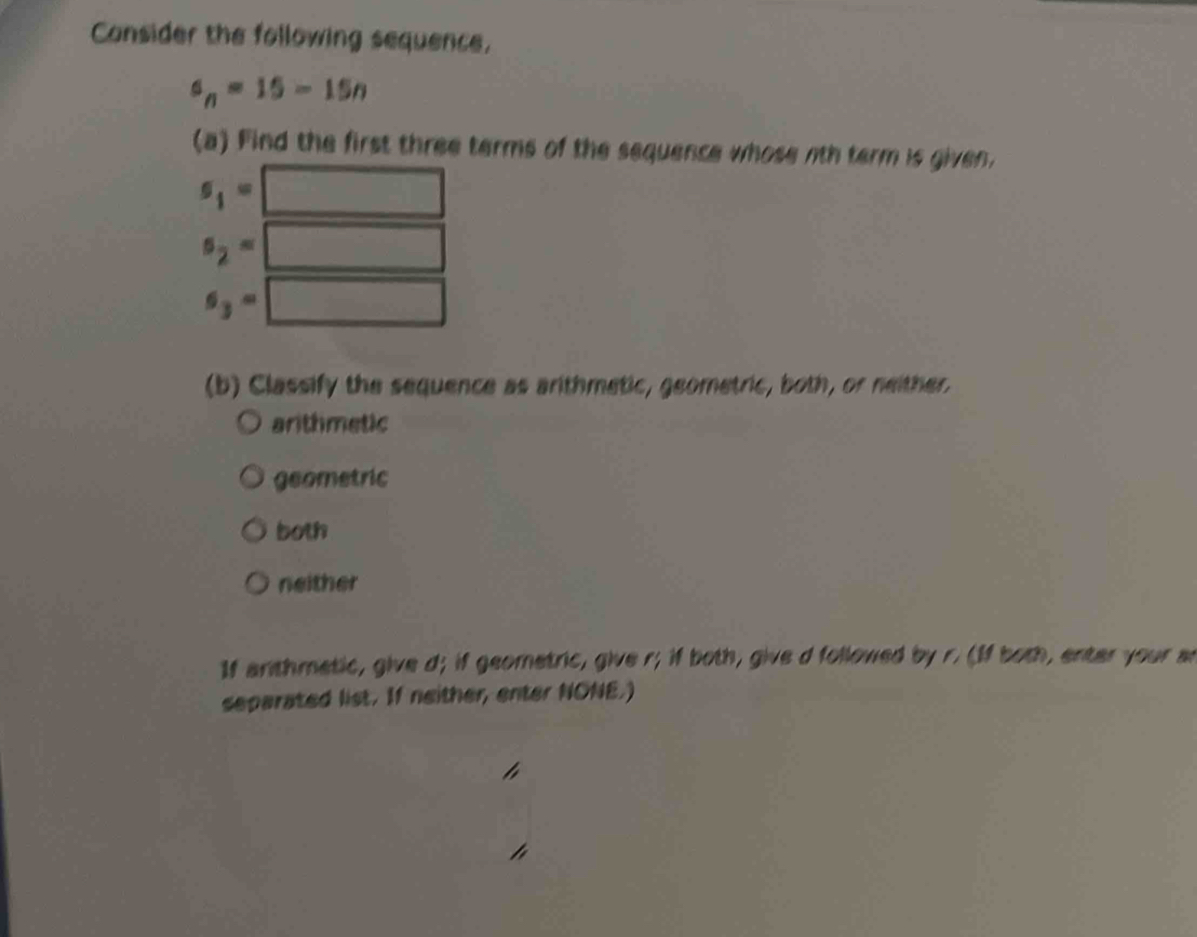 Consider the following sequence,
a_n=15-15n
(a) Find the first three terms of the sequence whose nth term is given.
s_1= □
s_2=□
s_3=□
(b) Classify the sequence as arithmetic, geometric, both, or neither.
arithmetic
geometric
both
neither
If anthmetic, give d; if geometric, give r; if both, give d followed by r. (If both, enter your an
separated list. If neither, enter NONE.)