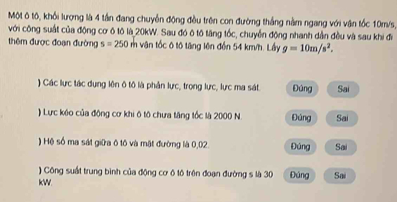 Một ô tô, khối lượng là 4 tần đang chuyển động đều trên con đường thắng nằm ngang với vận tốc 10m/s,
với công suất của động cơ ô tô là 20kW. Sau đó ô tô tăng tốc, chuyển động nhanh dân đều và sau khi đi
thêm được đoạn đường s=250m vận tốc ô tô tăng lên đến 54 km/h. Lấy g=10m/s^2. 
) Các lực tác dụng lên ô tô là phản lực, trọng lực, lực ma sát Đúng Sai
) Lực kéo của động cơ khi ô tô chưa tăng tốc là 2000 N. Đúng Sai
) Hệ số ma sát giữa ô tô và mặt đường là 0,02. Đúng Sai
) Công suất trung bình của động cơ ô tô trên đoạn đường s là 30
kW. Đúng Sai