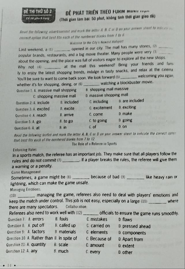 Đê thi thứ số 2  ê Phát triền theo fukm mn' 'vc 
Dệ thể gầm lì trung  (Thời gian làm bài: 50 phút, không tính thời gian giao độ)
Read the following advertisement and mark the letter A. B. C or D on your answer sheet to ii a  
correct option that best fits each of the numbered blanks from 1 to 6
Welcome to the City's Newest Hatspat!
Last weekend, a (1) _opened in our city. The mall has many stores, (2)_
popular brands, restaurants, and a big movie theater. Many people were very (3_
about the opening, and the place was full of visitors eager to explore all the new shops.
Why not (4) _at the mall this weekend? Bring your friends and fam
ly to enjoy the latest shopping trends, indulge in tasty snacks, and relax at the cinema
You'll be sure to want to come back soon. We look forward (5) _welcoming you again,
whether it's for shopping, dining, or (6) _watching a blockbuster movie.
Question 1: A. massive mall shopping B. shopping mall massive
C. shopping massive mall D. massive shopping mall
Question 2: A. include B. included C. including D. are included
Question 3: A. excited B. excite C. excitement D. exciting
Question 4: A. reach B. arrive C. come D. make
Question 5: A. go B. to go C. to going D going
Question 6: A. at B. in C. of D. on
Read the following leaflet and mark the letter A, B, C or D on your answer sheet to indicate the correct option
that best fits each of the numbered blanks from 7 to 12
The Role of a Referee in Sports
Enforcing Rules
In a sports match, the referee has an important job. They make sure that all players follow the
rules and do not commit (7) _. If a player breaks the rules, the referee will give them
a warning or a penalty.
Game Management
Sometimes, a game might be (8) _because of bad (9) _like heavy rain or
lightning, which can make the game unsafe.
Managing Emotions:
(10) _managing the game, referees also need to deal with players' emotions and
keep the match under control. This job is not easy, especially on a large (11) _where
there are many spectators. Collaboration:
Referees also need to work well with (12)_ officials to ensure the game runs smoothly.
Question 7. A. errors B. fouls C. mistakes D. flaws
Question 8. A. put off B. called up C carried on D. pressed ahead
Question 9: A. factors B materials C elements D.components
Question 10: A. Rather than B. In spite of C. Because of D. Apart from
Question 11: A. quantity B scale C. amount D. extent
Question 12:A. any B. much C every D. other
1 1