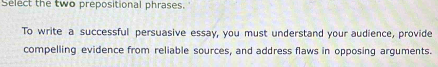 Select the two prepositional phrases. 
To write a successful persuasive essay, you must understand your audience, provide 
compelling evidence from reliable sources, and address flaws in opposing arguments.