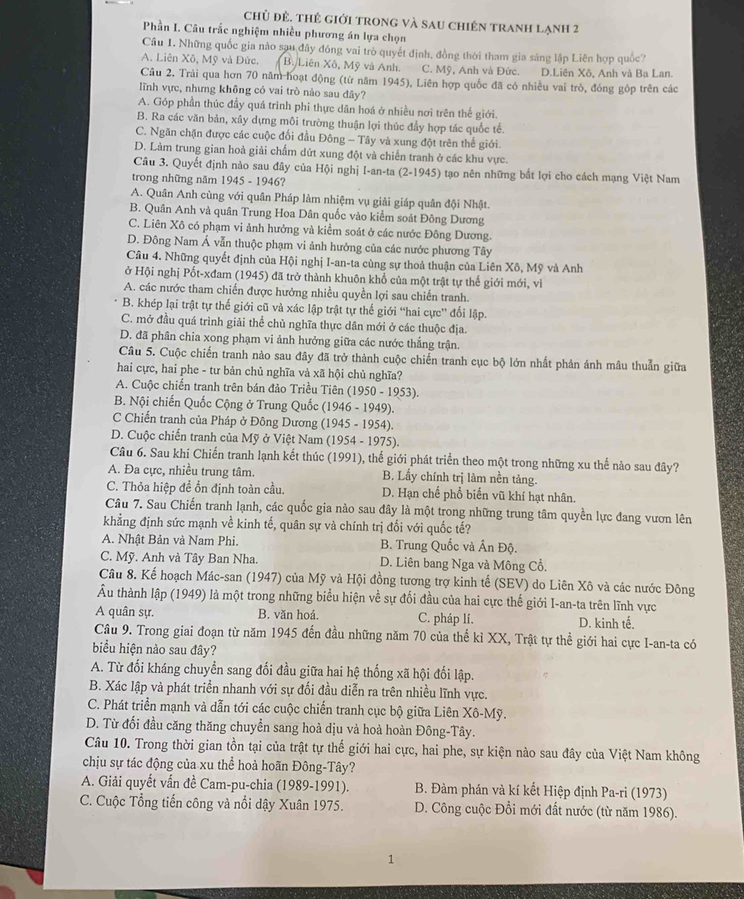 chủ đẻ. thẻ giới trong và sau chiên tranh lạnh 2
Phần I. Câu trắc nghiệm nhiều phương án lựa chọn
Câu 1. Những quốc gia nào sau đây đóng vai trò quyết định, đồng thời tham gia sáng lập Liên hợp quốc?
A. Liên Xô, Mỹ và Đức. B. Liên Xô, Mỹ và Anh. C. Mỹ, Anh và Đức. D.Liên Xô, Anh và Ba Lan.
Câu 2. Trải qua hơn 70 năm hoạt động (từ năm 1945), Liên hợp quốc đã có nhiều vai trò, đóng góp trên các
lĩnh vực, nhưng không có vai trò nào sau đây?
A. Góp phần thúc đầy quá trình phi thực dân hoá ở nhiều nơi trên thế giới.
B. Ra các văn bản, xây dựng môi trường thuận lợi thúc đẩy hợp tác quốc tế.
C. Ngăn chặn được các cuộc đối đầu Đông - Tây và xung đột trên thế giới.
D. Làm trung gian hoà giải chấm dứt xung đột và chiến tranh ở các khu vực.
Câu 3. Quyết định nào sau đây của Hội nghị I-an-ta (2-1945) tạo nên những bắt lợi cho cách mạng Việt Nam
trong những năm 1945 - 1946?
A. Quân Anh cùng với quân Pháp làm nhiệm vụ giải giáp quân đội Nhật.
B. Quân Anh và quân Trung Hoa Dân quốc vào kiểm soát Đông Dương
C. Liên Xô có phạm vi ảnh hưởng và kiểm soát ở các nước Đông Dương.
D. Đông Nam Á vẫn thuộc phạm vi ảnh hưởng của các nước phương Tây
Câu 4. Những quyết định của Hội nghị I-an-ta cùng sự thoả thuận của Liên Xô, Mỹ và Anh
ở Hội nghị Pốt-xđam (1945) đã trở thành khuôn khổ của một trật tự thế giới mới, vì
A. các nước tham chiến được hưởng nhiều quyền lợi sau chiến tranh.
B. khép lại trật tự thế giới cũ và xác lập trật tự thế giới “hai cực” đối lập.
C. mở đầu quá trình giải thể chủ nghĩa thực dân mới ở các thuộc địa.
D. đã phân chia xong phạm vi ảnh hưởng giữa các nước thắng trận.
Câu 5. Cuộc chiến tranh nào sau đây đã trở thành cuộc chiến tranh cục bộ lớn nhất phản ánh mâu thuẫn giữa
hai cực, hai phe - tư bản chủ nghĩa và xã hội chủ nghĩa?
A. Cuộc chiến tranh trên bán đảo Triều Tiên (1950 - 1953).
B. Nội chiến Quốc Cộng ở Trung Quốc (1946 - 1949).
C Chiến tranh của Pháp ở Đông Dương (1945 - 1954).
D. Cuộc chiến tranh của Mỹ ở Việt Nam (1954 - 1975).
Câu 6. Sau khi Chiến tranh lạnh kết thúc (1991), thế giới phát triển theo một trong những xu thế nào sau đây?
A. Đa cực, nhiều trung tâm.  B. Lấy chính trị làm nền tảng.
C. Thỏa hiệp để ổn định toàn cầu. D. Hạn chế phổ biến vũ khí hạt nhân.
Câu 7. Sau Chiến tranh lạnh, các quốc gia nào sau đây là một trong những trung tâm quyền lực đang vươn lên
khẳng định sức mạnh về kinh tế, quân sự và chính trị đối với quốc tế?
A. Nhật Bản và Nam Phi. B. Trung Quốc và Ấn Độ.
C. Mỹ. Anh và Tây Ban Nha. D. Liên bang Nga và Mông Cổ.
Câu 8. Kế hoạch Mác-san (1947) của Mỹ và Hội đồng tương trợ kinh tế (SEV) do Liên Xô và các nước Đông
Âu thành lập ( 1949 O là một trong những biểu hiện về sự đối đầu của hai cực thế giới I-an-ta trên lĩnh vực
A quân sự. B. văn hoá. C. pháp lí. D. kinh tế.
Câu 9. Trong giai đoạn từ năm 1945 đến đầu những năm 70 của thế kỉ XX, Trật tự thể giới hai cực I-an-ta có
biểu hiện nào sau đây?
A. Từ đối kháng chuyển sang đối đầu giữa hai hệ thống xã hội đối lập.
B. Xác lập và phát triển nhanh với sự đối đầu diễn ra trên nhiều lĩnh vực.
C. Phát triển mạnh và dẫn tới các cuộc chiến tranh cục bộ giữa Liên Xô-Mỹ.
D. Từ đối đầu căng thăng chuyển sang hoà dịu và hoà hoàn Đông-Tây.
Câu 10. Trong thời gian tồn tại của trật tự thế giới hai cực, hai phe, sự kiện nào sau đây của Việt Nam không
chịu sự tác động của xu thể hoà hoãn Đông-Tây?
A. Giải quyết vấn đề Cam-pu-chia (1989-1991).  B. Đàm phán và kí kết Hiệp định Pa-ri (1973)
C. Cuộc Tổng tiến công và nổi dậy Xuân 1975.  D. Công cuộc Đổi mới đất nước (từ năm 1986).
1