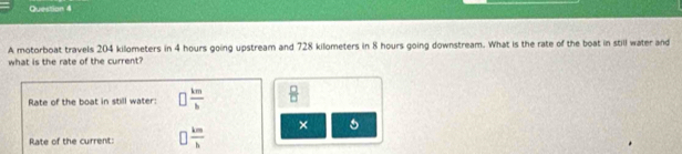 A motorboat travels 204 kilometers in 4 hours going upstream and 728 kilometers in 8 hours going downstream. What is the rate of the boat in still water and 
what is the rate of the current? 
Rate of the boat in still water: □  km/b   □ /□  
× 5 
Rate of the current: □  km/h 