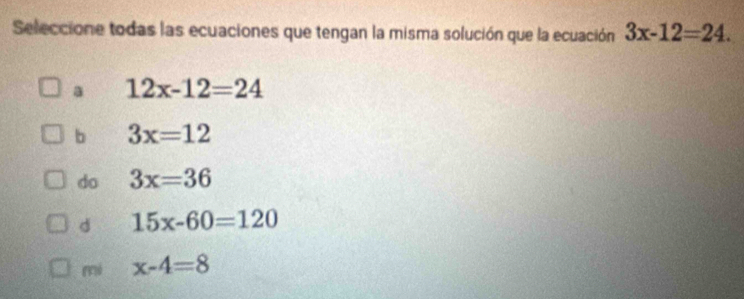 Seleccione todas las ecuaciones que tengan la misma solución que la ecuación 3x-12=24.
a 12x-12=24
b 3x=12
do 3x=36
d 15x-60=120
mi x-4=8