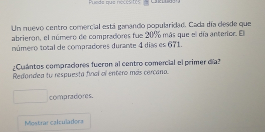 Puede que necesites: Calculadora 
Un nuevo centro comercial está ganando popularidad. Cada día desde que 
abrieron, el número de compradores fue 20% más que el día anterior. El 
número total de compradores durante 4 días es 671. 
¿Cuántos compradores fueron al centro comercial el primer día? 
Redondea tu respuesta final al entero más cercano. 
compradores. 
Mostrar calculadora