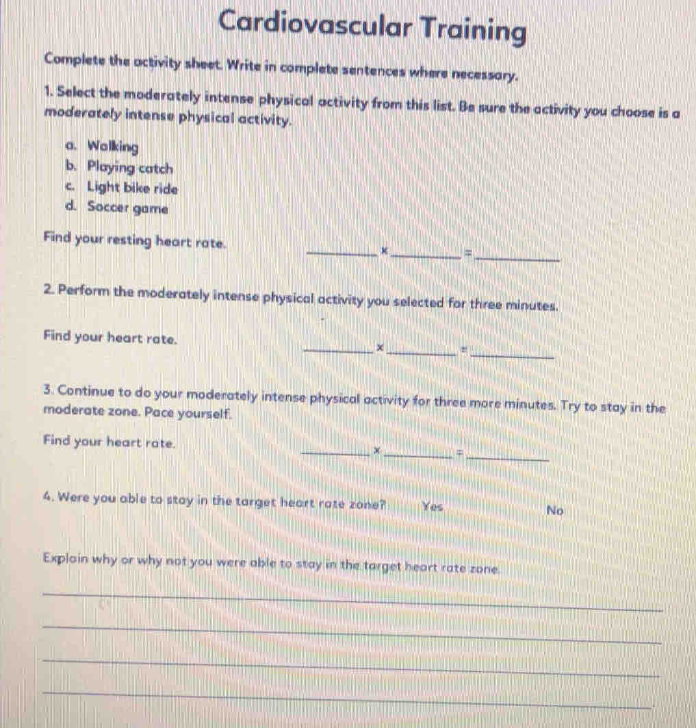 Cardiovascular Training
Complete the activity sheet. Write in complete sentences where necessary.
1. Select the moderately intense physical activity from this list. Be sure the activity you choose is a
moderately intense physical activity.
a. Walking
b. Playing catch
c. Light bike ride
d. Soccer game
Find your resting heart rate. _x_ =
_
2. Perform the moderately intense physical activity you selected for three minutes.
_
Find your heart rate. _×_ =
3. Continue to do your moderately intense physical activity for three more minutes. Try to stay in the
moderate zone. Pace yourself.
_
Find your heart rate. _×_ =
4. Were you able to stay in the target heart rate zone? Yes No
Explain why or why not you were able to stay in the target heart rate zone.
_
_
_
_