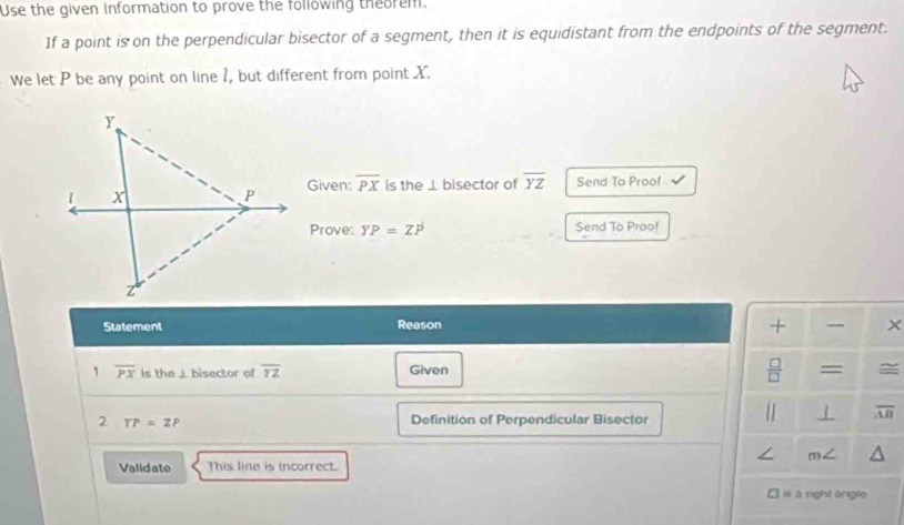 Use the given information to prove the following theorem. 
If a point is on the perpendicular bisector of a segment, then it is equidistant from the endpoints of the segment. 
We let P be any point on line 1, but different from point X. 
Given: overline PX is the ⊥ bisector of overline YZ Send To Proof 
Prove: YP=ZP Send To Proof 
+ 
Statement Reason × 
 □ /□   
1 overline PX is the ⊥bisector of overline rz Given = 
2 YP=ZP Definition of Perpendicular Bisector 
1 overline AB
∠ m∠
Validate This line is incorrect. 
I is à right angle