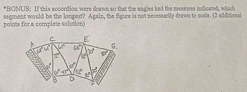 BONUS: If this accordion were drawn so that the angles had the measures indicated, which
segment would be the longest? Again, the figure is not necessarily drawn to scale. (2 additional
points for a complete solution)