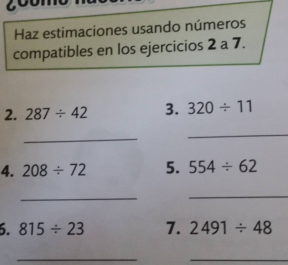 coomo 
Haz estimaciones usando números 
compatibles en los ejercicios 2 a 7. 
2. 287/ 42
3. 320/ 11
_ 
_ 
4. 208/ 72 5. 554/ 62
_ 
_ 
6. 815/ 23 7. 2491/ 48
_ 
_