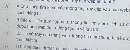 kni noi ve truy cập web an danh?
A A.Cho phép tìm kiếm các thông tin, truy cập vào các webs
cách riêng tư
B  B.Các dữ liệu truy cập như: thông tin tìm kiếm, lịch sử đá
được trang web đó tự động tạo ra và lưu trữ
C C.Lịch sử truy cập trang web, thông tin của chúng ta sẽ đưc
trên thiết bị
D | D.Chỉ sử dụng được trên máy vị tính gi