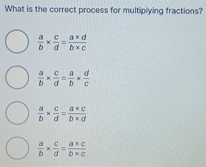 What is the correct process for multiplying fractions?
 a/b *  c/d = (a* d)/b* c 
 a/b *  c/d = a/b *  d/c 
 a/b *  c/d = (a* c)/b* d 
 a/b *  c/d = (a* c)/b* c 