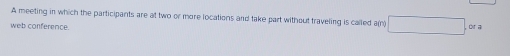 A meeting in which the participants are at two or more locations and take part without traveling is called a(n) □ . 
web conference. or a