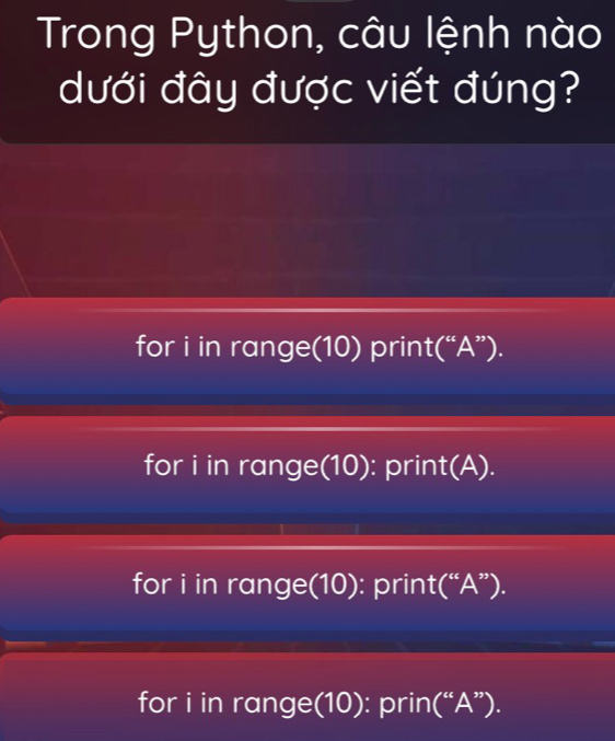 Trong Python, câu lệnh nào
dưới đây được viết đúng?
for i in range(10) print(“A”).
for i in range(10): print(A).
for i in range(10): print(“A”).
for i in range(10): prin(“A”).