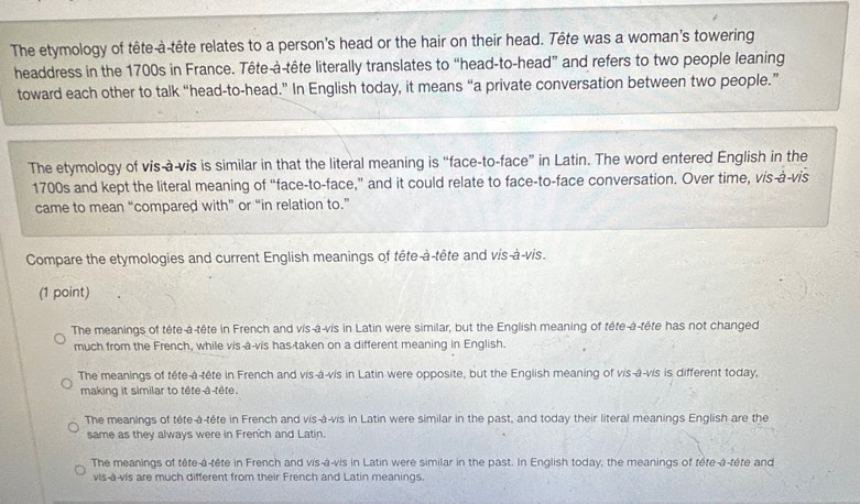 The etymology of tête-à-tête relates to a person's head or the hair on their head. Tête was a woman’s towering
headdress in the 1700s in France. Tête-à-tête literally translates to “head-to-head” and refers to two people leaning
toward each other to talk “head-to-head.” In English today, it means “a private conversation between two people.”
The etymology of vis-à-vis is similar in that the literal meaning is “face-to-face” in Latin. The word entered English in the
1700s and kept the literal meaning of “face-to-face,” and it could relate to face-to-face conversation. Over time, vis-à-vis
came to mean “compared with” or “in relation to.”
Compare the etymologies and current English meanings of tête-à-tête and vis-à-vis.
(1 point)
The meanings of tête-à-tête in French and vis-à-vis in Latin were similar, but the English meaning of tête-à-tête has not changed
much from the French, while vis-à-vis has taken on a different meaning in English.
The meanings of tête-à-tête in French and vis-à-vis in Latin were opposite, but the English meaning of vis-à-vis is different today,
making it similar to tête-a-tête.
The meanings of tête-à-tête in French and vis-á-vis in Latin were similar in the past, and today their literal meanings English are the
same as they always were in French and Latin.
The meanings of tête-a-tête in French and vis-à-vis in Latin were similar in the past. In English today, the meanings of tête-à-tête and
vis-a-vis are much different from their French and Latin meanings.