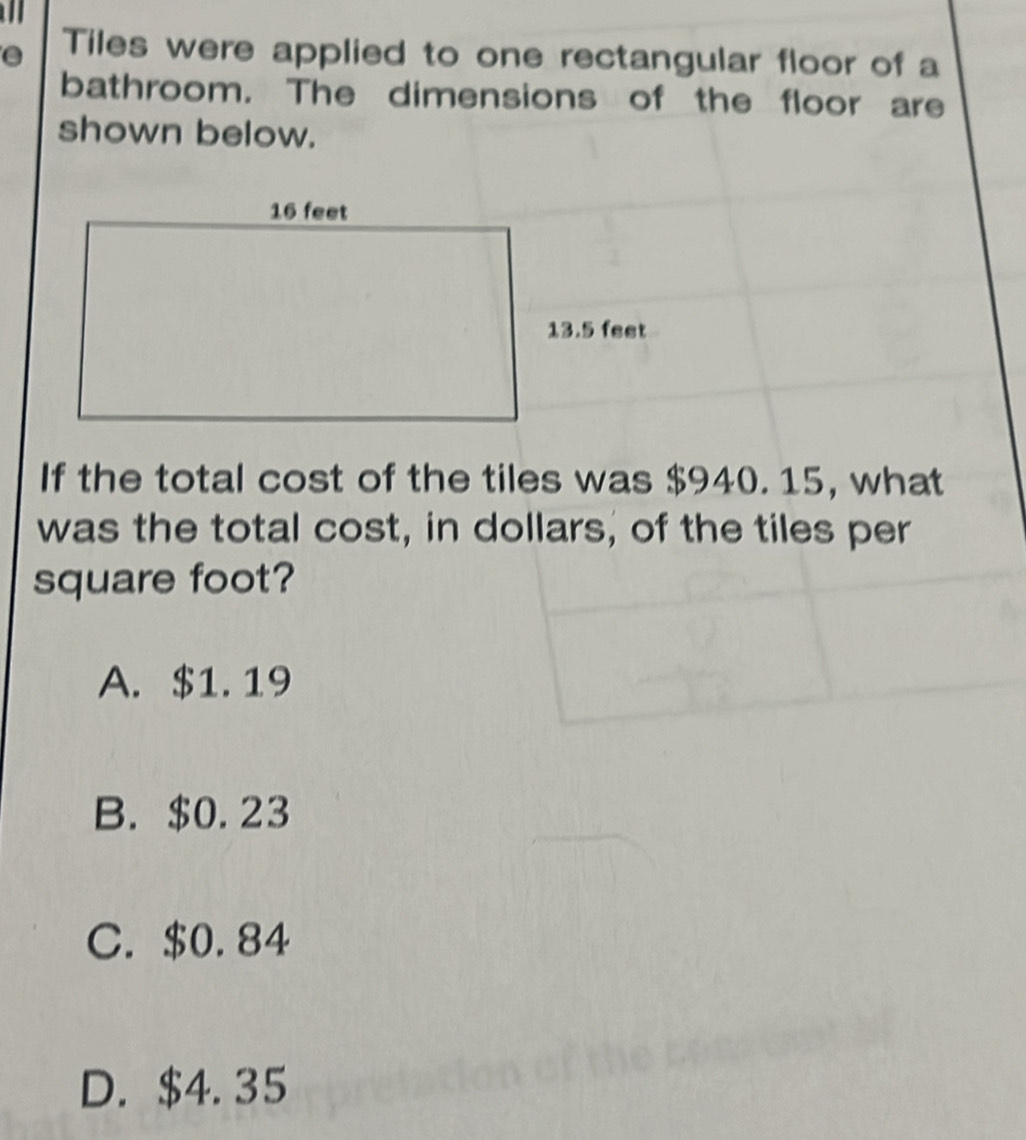 Tiles were applied to one rectangular floor of a
bathroom. The dimensions of the floor are
shown below.
13.5 feet
If the total cost of the tiles was $940. 15, what
was the total cost, in dollars, of the tiles per
square foot?
A. $1.19
B. $0.23
C. $0.84
D. $4. 35