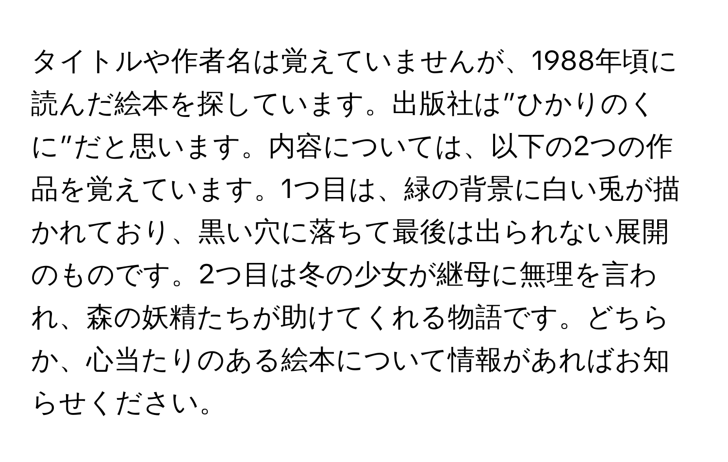 タイトルや作者名は覚えていませんが、1988年頃に読んだ絵本を探しています。出版社は”ひかりのくに”だと思います。内容については、以下の2つの作品を覚えています。1つ目は、緑の背景に白い兎が描かれており、黒い穴に落ちて最後は出られない展開のものです。2つ目は冬の少女が継母に無理を言われ、森の妖精たちが助けてくれる物語です。どちらか、心当たりのある絵本について情報があればお知らせください。