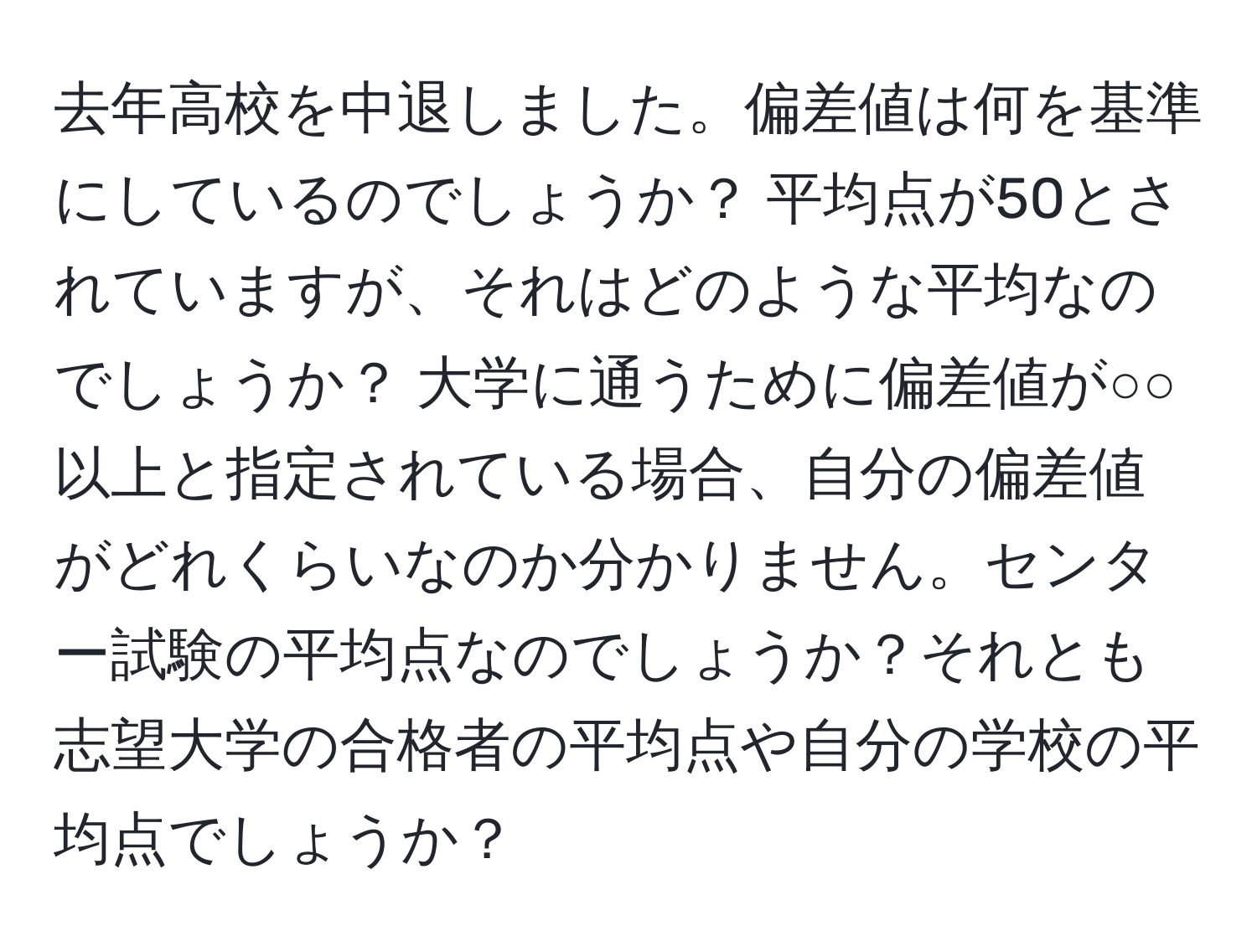 去年高校を中退しました。偏差値は何を基準にしているのでしょうか？ 平均点が50とされていますが、それはどのような平均なのでしょうか？ 大学に通うために偏差値が○○以上と指定されている場合、自分の偏差値がどれくらいなのか分かりません。センター試験の平均点なのでしょうか？それとも志望大学の合格者の平均点や自分の学校の平均点でしょうか？