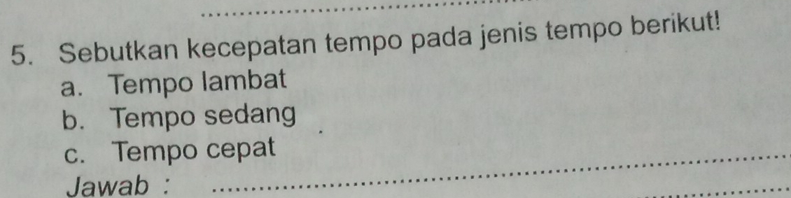 Sebutkan kecepatan tempo pada jenis tempo berikut! 
a. Tempo lambat 
b. Tempo sedang 
c. Tempo cepat 
Jawab : 
_