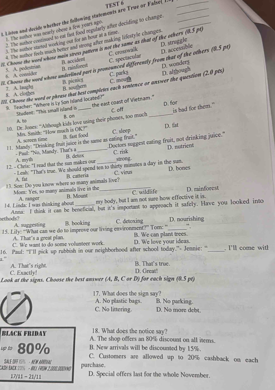 TEST 6
. Listen and decide whether the following statements are True or False( 1.____
1. The author was nearly obese a few years ago.
2. The author continued to eat fast food regularly after deciding to change
D. struggle
3. The author started working out for an hour at a time.
4. The author feels much better and strong after making lifestyle changes.
II. Choose the word whose main stress pattern is not the same as that of the others (0.5 pt)
5. A. pedestrian B. accident C. crosswalk D. accessible
D. wonders
II. Choose the word whose underlined part is pronounced differently from that of the others (0.5 pt)
6. A. consider B. rainforest C. spectacular
7. A. laughs B. picnics C. parks
D. although
III. Choose the word or phrase that best completes each sentence or answer the question (2.0 pts)
8. A. clothes B. southern C. mouth
9. Teacher: “Where is Ly Son Island located?”
Student: “This small island is the east coast of Vietnam.”
C. off D. for
10. Dr. Jones: “Although kids love using their phones, too much _is bad for them.”
A. to B. on
Mrs. Smith: “How much is OK?” C. sleep
A. screen time B. fast food D. fat
11. Mandy: "Drinking fruit juice is the same as eating fruit."
- Paul: "No, Mandy. That's a .Doctors suggest eating fruit, not drinking juice."
A. myth B. detox C. risk D. nutrient
12. - Chris: "I read that the sun makes our _strong.
- Leah: "That's true. We should spend ten to thirty minutes a day in the sun.
A. fat B. catteria C. virus D. bones
13. Son: Do you know where so many animals live?
Mom: Yes, so many animals live in the_
A. ranger B. Mount C. wildlife D. rainforest
14. Linda: I was thinking about _my body, but I am not sure how effective it is.
Anna: I think it can be beneficial, but it’s important to approach it safely. Have you looked into
nethods?
A. suggesting B. booking C. detoxing D. nourishing
15. Lily: “What can we do to improve our living environment?” Tom: “_ ”.
A. That’s a great plan. B. We can plant trees.
C. We want to do some volunteer work. D. We love your ideas.
16. Paul: “I’ll pick up rubbish in our neighborhood after school today.”- Jennie: “_ . I’ll come witł
u.”
A. That’s right. B. That’s true.
C. Exactly! D. Great!
Look at the signs. Choose the best answer (A, B, C or D) for each sign (0.5 pt)
17. What does the sign say?
A. No plastic bags. B. No parking.
C. No littering. D. No more debt.
BLACK FRIDAY
18. What does the notice say?
A. The shop offers an 80% discount on all items.
up to 80% B. New arrivals will be discounted by 15%.
C. Customers are allowed up to 20% cashback on each
SALE OFF 15% - NEW ARRIVAL
CASH BACK 20% - BILL FROM 2.000.000VND purchase,
17/11 - 21/11
D. Special offers last for the whole November.