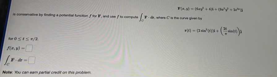 F(x,y)=(6xy^3+4)i+(9x^2y^2+2e^(2y))j
is conservative by finding a potential function f for F, and use f to compute ∈t _CF· dr , where C is the curve given by
r(t)=(2sin^2(t))i+( 2t/π  sin (t))j
for 0≤ t≤ π /2.
f(x,y)=□
∈t _CF· dr=□
Note: You can earn partial credit on this problem.