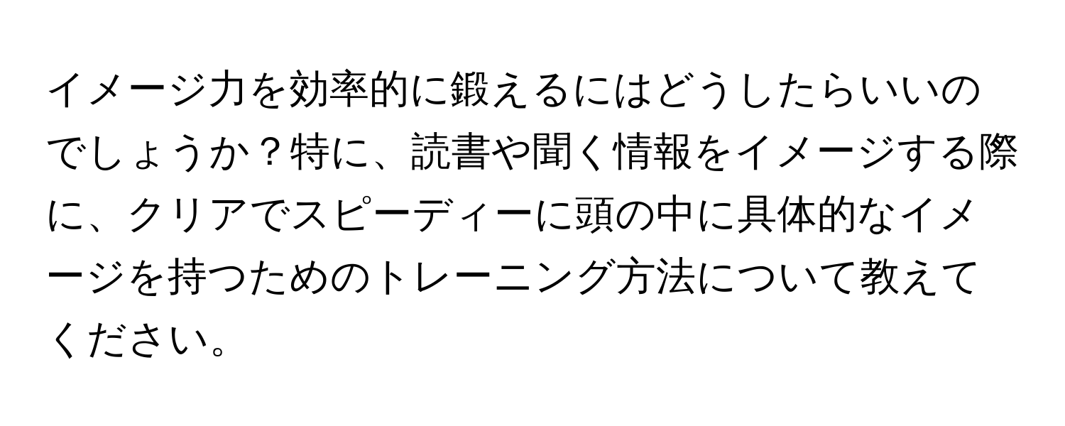 イメージ力を効率的に鍛えるにはどうしたらいいのでしょうか？特に、読書や聞く情報をイメージする際に、クリアでスピーディーに頭の中に具体的なイメージを持つためのトレーニング方法について教えてください。