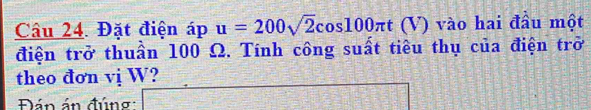 Đặt điện áp u=200sqrt(2)cos 100π t (V) vào hai đầu một 
điện trở thuần 100 Ω. Tính công suất tiêu thụ của điện trở 
theo đơn vị W? 
Đán án đúng: _ 