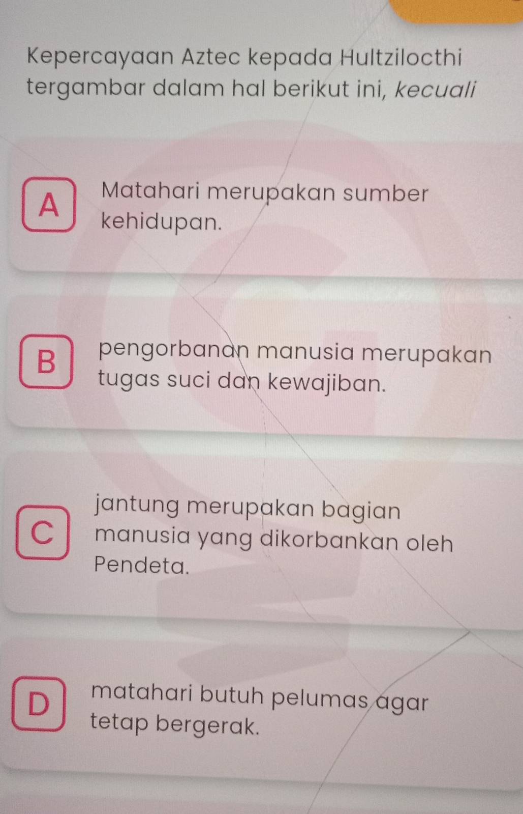 Kepercayaan Aztec kepada Hultzilocthi
tergambar dalam hal berikut ini, kecuali
A
Matahari merupakan sumber
kehidupan.
B
pengorbanán manusia merupakan
tugas suci dan kewajiban.
jantung merupakan bagian
C manusia yang dikorbankan oleh 
Pendeta.
D
matahari butuh pelumas agar
tetap bergerak.